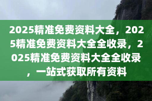 2025精准免费资料大全，2025精准免费资料大全全收录，2025精准免费资料大全全收录，一站式获取所有资料