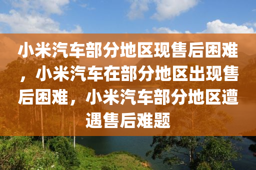 小米汽车部分地区现售后困难，小米汽车在部分地区出现售后困难，小米汽车部分地区遭遇售后难题