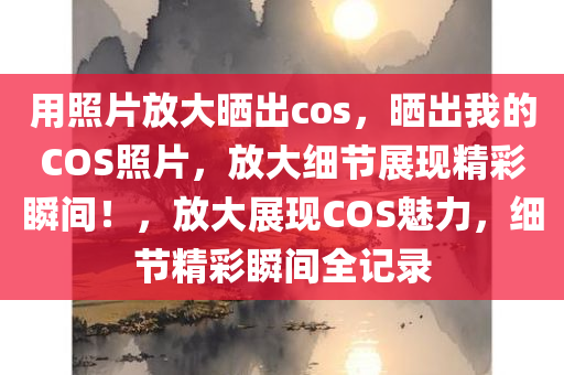 用照片放大晒出cos，晒出我的COS照片，放大细节展现精彩瞬间！，放大展现COS魅力，细节精彩瞬间全记录