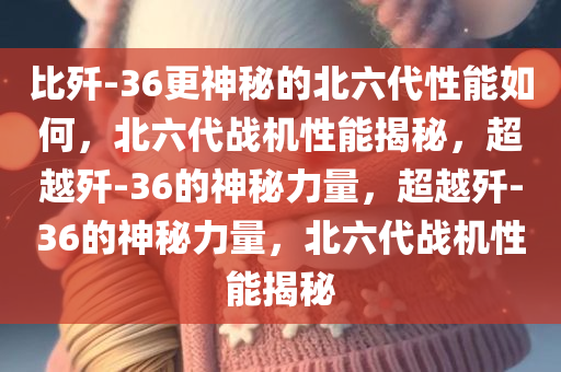 比歼-36更神秘的北六代性能如何，北六代战机性能揭秘，超越歼-36的神秘力量，超越歼-36的神秘力量，北六代战机性能揭秘