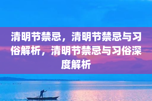 清明节禁忌，清明节禁忌与习俗解析，清明节禁忌与习俗深度解析