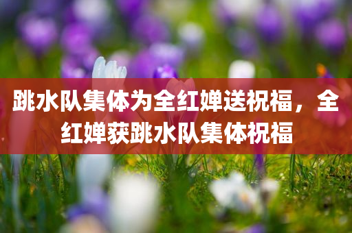 跳水队集体为全红婵送祝福，全红婵获跳水队集体祝福