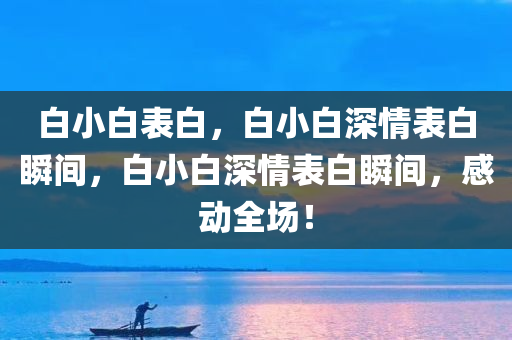 白小白表白，白小白深情表白瞬间，白小白深情表白瞬间，感动全场！
