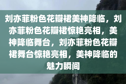 刘亦菲粉色花瓣裙美神降临，刘亦菲粉色花瓣裙惊艳亮相，美神降临舞台，刘亦菲粉色花瓣裙舞台惊艳亮相，美神降临的魅力瞬间