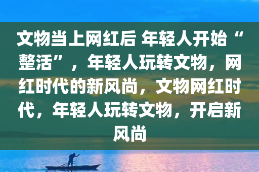 文物当上网红后 年轻人开始“整活”，年轻人玩转文物，网红时代的新风尚，文物网红时代，年轻人玩转文物，开启新风尚
