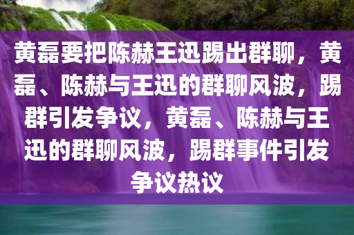 黄磊要把陈赫王迅踢出群聊，黄磊、陈赫与王迅的群聊风波，踢群引发争议，黄磊、陈赫与王迅的群聊风波，踢群事件引发争议热议