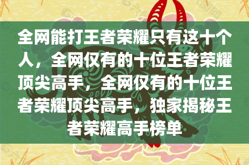 全网能打王者荣耀只有这十个人，全网仅有的十位王者荣耀顶尖高手，全网仅有的十位王者荣耀顶尖高手，独家揭秘王者荣耀高手榜单