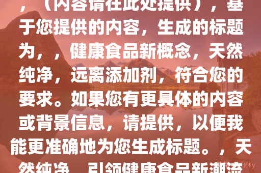 不允许再用“零添加”等用语，（内容请在此处提供），基于您提供的内容，生成的标题为，，健康食品新概念，天然纯净，远离添加剂，符合您的要求。如果您有更具体的内容或背景信息，请提供，以便我能更准确地为您生成标题。，天然纯净，引领健康食品新潮流，远离添加剂的安心之选