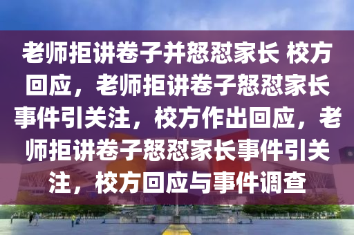 老师拒讲卷子并怒怼家长 校方回应，老师拒讲卷子怒怼家长事件引关注，校方作出回应，老师拒讲卷子怒怼家长事件引关注，校方回应与事件调查