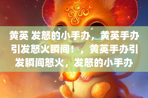黄英 发怒的小手办，黄英手办引发怒火瞬间！，黄英手办引发瞬间怒火，发怒的小手办