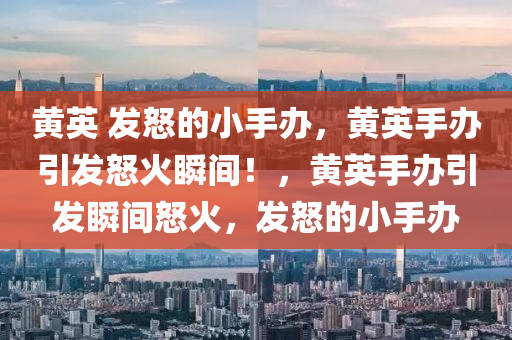 黄英 发怒的小手办，黄英手办引发怒火瞬间！，黄英手办引发瞬间怒火，发怒的小手办