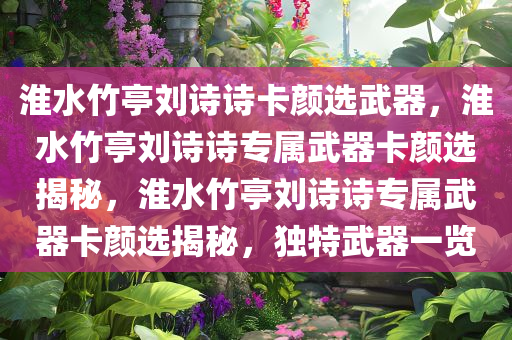 淮水竹亭刘诗诗卡颜选武器，淮水竹亭刘诗诗专属武器卡颜选揭秘，淮水竹亭刘诗诗专属武器卡颜选揭秘，独特武器一览