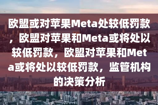 欧盟或对苹果Meta处较低罚款，欧盟对苹果和Meta或将处以较低罚款，欧盟对苹果和Meta或将处以较低罚款，监管机构的决策分析