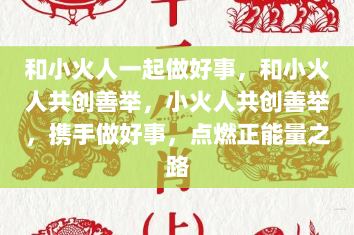 和小火人一起做好事，和小火人共创善举，小火人共创善举，携手做好事，点燃正能量之路
