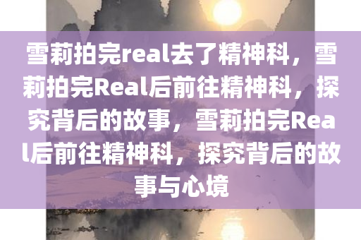 雪莉拍完real去了精神科，雪莉拍完Real后前往精神科，探究背后的故事，雪莉拍完Real后前往精神科，探究背后的故事与心境