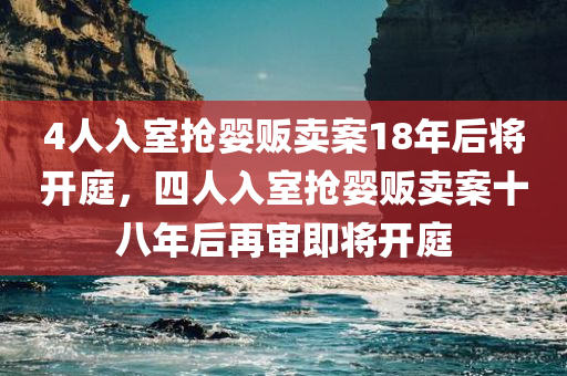 4人入室抢婴贩卖案18年后将开庭，四人入室抢婴贩卖案十八年后再审即将开庭