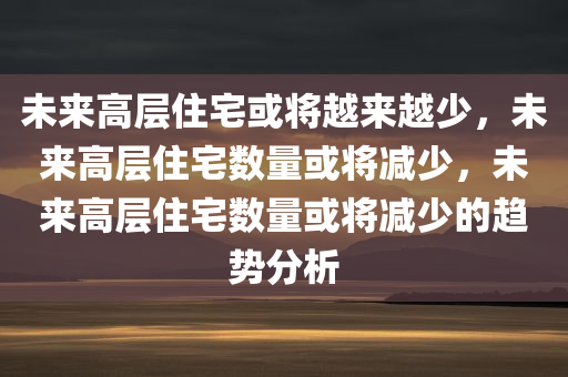 未来高层住宅或将越来越少，未来高层住宅数量或将减少，未来高层住宅数量或将减少的趋势分析