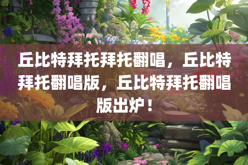 丘比特拜托拜托翻唱，丘比特拜托翻唱版，丘比特拜托翻唱版出炉！