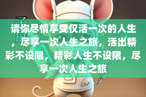 请你尽情享受仅活一次的人生，尽享一次人生之旅，活出精彩不设限，精彩人生不设限，尽享一次人生之旅