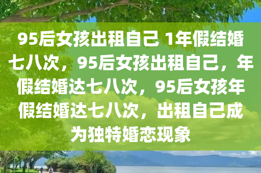 95后女孩出租自己 1年假结婚七八次，95后女孩出租自己，年假结婚达七八次，95后女孩年假结婚达七八次，出租自己成为独特婚恋现象