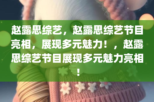 赵露思综艺，赵露思综艺节目亮相，展现多元魅力！，赵露思综艺节目展现多元魅力亮相！