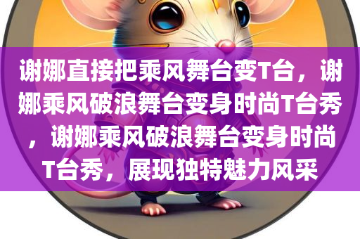 谢娜直接把乘风舞台变T台，谢娜乘风破浪舞台变身时尚T台秀，谢娜乘风破浪舞台变身时尚T台秀，展现独特魅力风采