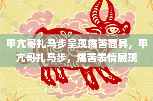 甲亢哥扎马步呈现痛苦面具，甲亢哥扎马步，痛苦表情展现