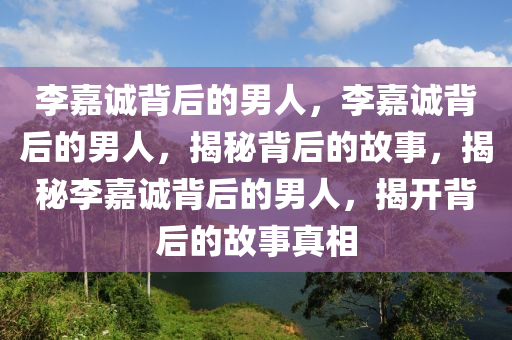 李嘉诚背后的男人，李嘉诚背后的男人，揭秘背后的故事，揭秘李嘉诚背后的男人，揭开背后的故事真相