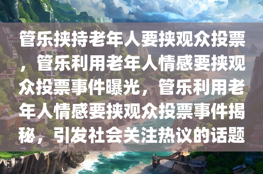 管乐挟持老年人要挟观众投票，管乐利用老年人情感要挟观众投票事件曝光，管乐利用老年人情感要挟观众投票事件揭秘，引发社会关注热议的话题