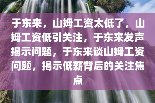 于东来，山姆工资太低了，山姆工资低引关注，于东来发声揭示问题，于东来谈山姆工资问题，揭示低薪背后的关注焦点