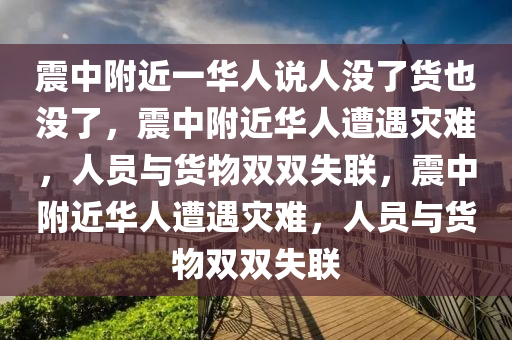 震中附近一华人说人没了货也没了，震中附近华人遭遇灾难，人员与货物双双失联，震中附近华人遭遇灾难，人员与货物双双失联