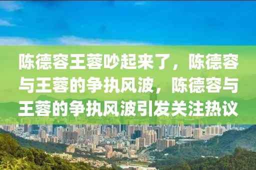 陈德容王蓉吵起来了，陈德容与王蓉的争执风波，陈德容与王蓉的争执风波引发关注热议