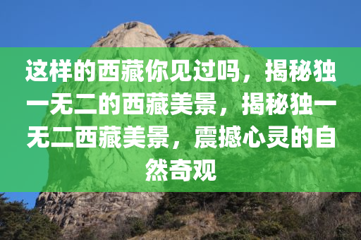 这样的西藏你见过吗，揭秘独一无二的西藏美景，揭秘独一无二西藏美景，震撼心灵的自然奇观