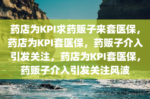 药店为KPI求药贩子来套医保，药店为KPI套医保，药贩子介入引发关注，药店为KPI套医保，药贩子介入引发关注风波