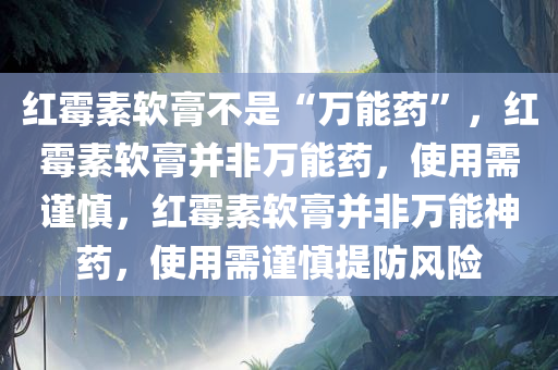 红霉素软膏不是“万能药”，红霉素软膏并非万能药，使用需谨慎，红霉素软膏并非万能神药，使用需谨慎提防风险