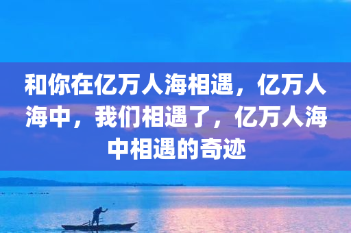 和你在亿万人海相遇，亿万人海中，我们相遇了，亿万人海中相遇的奇迹