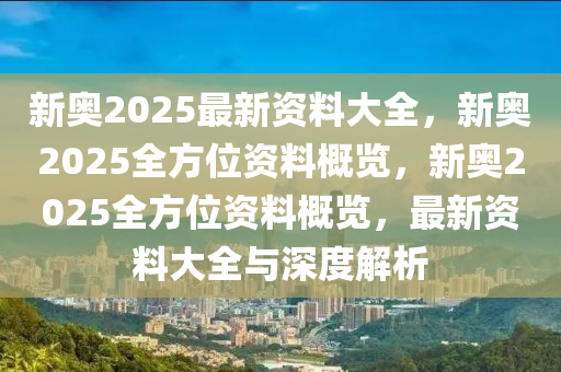 新奥2025最新资料大全，新奥2025全方位资料概览，新奥2025全方位资料概览，最新资料大全与深度解析