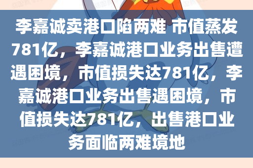 李嘉诚卖港口陷两难 市值蒸发781亿，李嘉诚港口业务出售遭遇困境，市值损失达781亿，李嘉诚港口业务出售遇困境，市值损失达781亿，出售港口业务面临两难境地