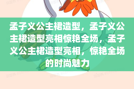 孟子义公主裙造型，孟子义公主裙造型亮相惊艳全场，孟子义公主裙造型亮相，惊艳全场的时尚魅力
