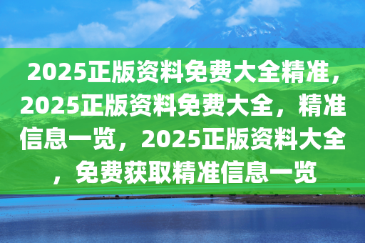 2025正版资料免费大全精准，2025正版资料免费大全，精准信息一览，2025正版资料大全，免费获取精准信息一览