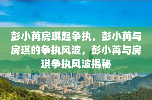 彭小苒房琪起争执，彭小苒与房琪的争执风波，彭小苒与房琪争执风波揭秘