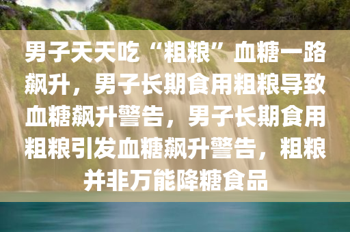 男子天天吃“粗粮”血糖一路飙升，男子长期食用粗粮导致血糖飙升警告，男子长期食用粗粮引发血糖飙升警告，粗粮并非万能降糖食品