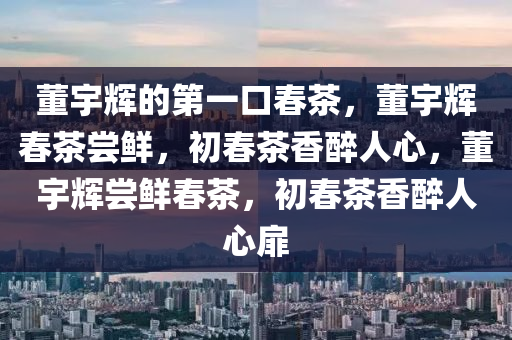 董宇辉的第一口春茶，董宇辉春茶尝鲜，初春茶香醉人心，董宇辉尝鲜春茶，初春茶香醉人心扉
