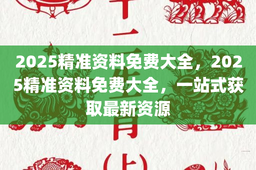 2025精准资料免费大全，2025精准资料免费大全，一站式获取最新资源