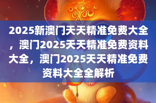 2025新澳门天天精准免费大全，澳门2025天天精准免费资料大全，澳门2025天天精准免费资料大全全解析