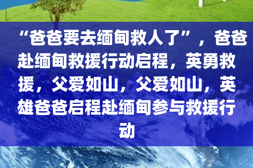 “爸爸要去缅甸救人了”，爸爸赴缅甸救援行动启程，英勇救援，父爱如山，父爱如山，英雄爸爸启程赴缅甸参与救援行动