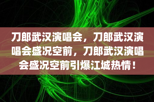 刀郎武汉演唱会，刀郎武汉演唱会盛况空前，刀郎武汉演唱会盛况空前引爆江城热情！