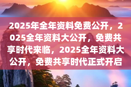 2025年全年资料免费公开，2025全年资料大公开，免费共享时代来临，2025全年资料大公开，免费共享时代正式开启
