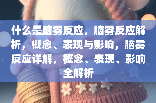 什么是脑雾反应，脑雾反应解析，概念、表现与影响，脑雾反应详解，概念、表现、影响全解析