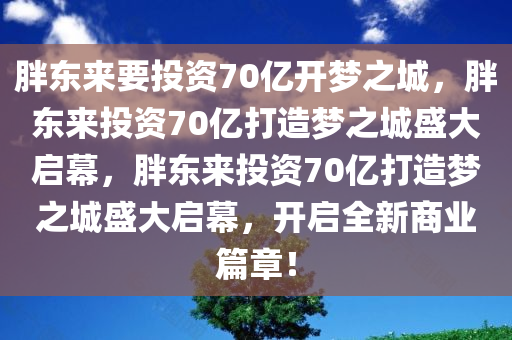 胖东来要投资70亿开梦之城，胖东来投资70亿打造梦之城盛大启幕，胖东来投资70亿打造梦之城盛大启幕，开启全新商业篇章！